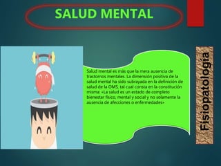  Salud mental es más que la mera ausencia de
trastornos mentales. La dimensión positiva de la
salud mental ha sido subrayada en la definición de
salud de la OMS, tal cual consta en la constitución
misma: «La salud es un estado de completo
bienestar físico, mental y social y no solamente la
ausencia de afecciones o enfermedades»
SALUD MENTAL
Fisiopatología
 