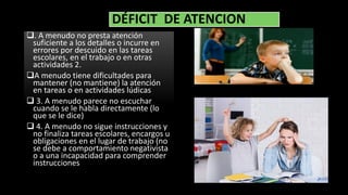 DÉFICIT DE ATENCION
. A menudo no presta atención
suficiente a los detalles o incurre en
errores por descuido en las tareas
escolares, en el trabajo o en otras
actividades 2.
A menudo tiene dificultades para
mantener (no mantiene) la atención
en tareas o en actividades lúdicas
 3. A menudo parece no escuchar
cuando se le habla directamente (lo
que se le dice)
 4. A menudo no sigue instrucciones y
no finaliza tareas escolares, encargos u
obligaciones en el lugar de trabajo (no
se debe a comportamiento negativista
o a una incapacidad para comprender
instrucciones
 