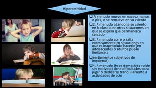  A menudo mueve en exceso manos
o pies, o se remueve en su asiento
2. A menudo abandona su asiento
en la clase o en otras situaciones en
que se espera que permanezca
sentado
3. A menudo corre o salta
excesivamente en situaciones en
que es inapropiado hacerlo (en
adolescentes o adultos puede
limitarse a
sentimientos subjetivos de
inquietud)
4. A menudo (hace demasiado ruido
sin motivo o) tiene dificultades para
jugar o dedicarse tranquilamente a
actividades de ocio
Hiperactividad
 