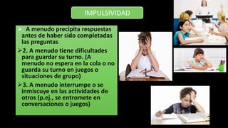 . A menudo precipita respuestas
antes de haber sido completadas
las preguntas
2. A menudo tiene dificultades
para guardar su turno. (A
menudo no espera en la cola o no
guarda su turno en juegos o
situaciones de grupo)
3. A menudo interrumpe o se
inmiscuye en las actividades de
otros (p.ej., se entromete en
conversaciones o juegos)
IMPULSIVIDAD
 