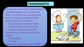 TRATAMIENTO
Un plan de tratamiento individualizado
y multidisciplinar para un niño con
TDAH y su familia casi siempre debe
incluir 3 aspectos fundamentales:
Entrenamiento a los padres:
Psicoeducación sobre el TDAH.
Entrenamiento en técnicas de
manejo conductual del niño.
Intervención a niveles académico y
escolar:
En el colegio.
En casa.
Medicación específica para el TDAH.
 
