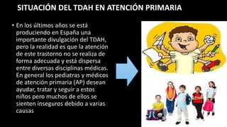 SITUACIÓN DEL TDAH EN ATENCIÓN PRIMARIA
• En los últimos años se está
produciendo en España una
importante divulgación del TDAH,
pero la realidad es que la atención
de este trastorno no se realiza de
forma adecuada y está dispersa
entre diversas disciplinas médicas.
En general los pediatras y médicos
de atención primaria (AP) desean
ayudar, tratar y seguir a estos
niños pero muchos de ellos se
sienten inseguros debido a varias
causas
 