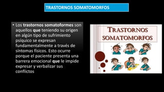 • Los trastornos somatoformes son
aquellos que teniendo su origen
en algún tipo de sufrimiento
psíquico se expresan
fundamentalmente a través de
síntomas físicos. Esto ocurre
porque el paciente presenta una
barrera emocional que le impide
expresar y verbalizar sus
conflictos
TRASTORNOS SOMATOMORFOS
 