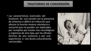 • Las características esenciales del
trastorno de con-versión son la presencia
de síntomas o déficit sin intención que
afectan la función motora voluntaria o
sensorial que no pueden ser explicados
por completo por trastor-nos neurológicos
u orgánicos de otro tipo, por los efectos
directos de una sustancia o por una
experiencia o con-ducta culturalmente
sancionable.
TRASTORNO DE CONVERSIÓN
 