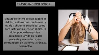 TRASTORNO POR DOLOR
El rasgo distintivo de este cuadro es
el dolor, síntoma que predomina y
es de suficiente severidad como
para justificar la atención clínica. El
dolor puede desorganizar
seriamente la vida diaria del
paciente y su conducta, en-
contrándose, en las formas crónicas,
desempleo
 