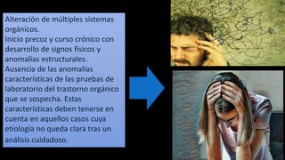 Alteración de múltiples sistemas
orgánicos.
Inicio precoz y curso crónico con
desarrollo de signos físicos y
anomalías estructurales.
Ausencia de las anomalías
características de las pruebas de
laboratorio del trastorno orgánico
que se sospecha. Estas
características deben tenerse en
cuenta en aquellos casos cuya
etiología no queda clara tras un
análisis cuidadoso.
 
