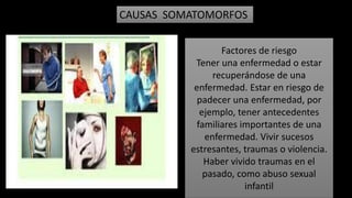 CAUSAS SOMATOMORFOS
Factores de riesgo
Tener una enfermedad o estar
recuperándose de una
enfermedad. Estar en riesgo de
padecer una enfermedad, por
ejemplo, tener antecedentes
familiares importantes de una
enfermedad. Vivir sucesos
estresantes, traumas o violencia.
Haber vivido traumas en el
pasado, como abuso sexual
infantil
 