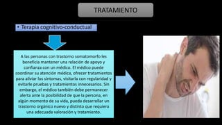 • Terapia cognitivo-conductual
TRATAMIENTO
A las personas con trastorno somatomorfo les
beneficia mantener una relación de apoyo y
confianza con un médico. El médico puede
coordinar su atención médica, ofrecer tratamientos
para aliviar los síntomas, visitarla con regularidad y
evitarle pruebas y tratamientos innecesarios. Sin
embargo, el médico también debe permanecer
alerta ante la posibilidad de que la persona, en
algún momento de su vida, pueda desarrollar un
trastorno orgánico nuevo y distinto que requiera
una adecuada valoración y tratamiento.
 