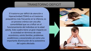 TRANSTORNO DEFICIT
El trastorno por déficit de atención e
hiperactividad (TDAH) es el trastorno
psiquiátrico más frecuente en la infancia; es
un proceso crónico con una alta
comorbilidad que va a influir en el
funcionamiento del individuo en la edad
adulta. Este cuadro tiene un gran impacto en
la sociedad en términos de coste
económico, estrés familiar, problemas
académicos y vocacionales así como una
importante disminución de la autoestima
del sujeto afectado.
 