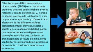 El trastorno por déficit de atención e
hiperactividad (TDAH) es un importante
problema de salud pública debido a varias
razones: 1. su alta prevalencia; 2. el inicio
en etapas precoces de la infancia; 3. a ser
un proceso incapacitante y crónico, 4. a la
afectación de las diferentes esferas
comportamentales (familiar, escolar y
social), y 5. a su alta comorbilidad, por lo
que siempre deben investigarse otras
patologías asociadas que conllevan un
gran riesgo para el futuro del niño, como
son trastornos del aprendizaje, problemas
de conducta o trastornos emocionales,
entre otros.
 