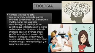 ETIOLOGIA
• Aunque la causa no está
completamente aclarada, parece
evidente que se trata de un trastorno
multifactorial con una base
neurobiológica y predisposición
genética que interactúa con factores
ambientales. Las hipótesis sobre la
etiología abarcan diversas áreas:
genética conductual y molecular,
factores biológicos adquiridos, la
neuroanatomía, bioquímica cerebral,
neurofisiología, neuropsicología y el
entorno psicosocial.
 