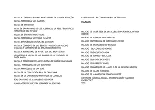 IGLESIA Y CONVENTO MADRES MERCEDARIAS DE JUAN DE ALARCÓN
IGLESIA PARROQUIAL SAN MARCOS
IGLESIA DE SAN ANTÓN
IGESIA DE SAN ANTONIO DE LOS ALEMANES y LA REAL Y PONTIFICIA
HERMANDAD DEL REFUGIO
IGLESIA DE SAN MARTIN DE TOURS
IGLESIA PARROQUIAL SANTIAGO EL MAYOR
IGLESIA EVANGÉLICA ESPAÑOLA EL SALVADOR
IGLESIA Y CONVENTO DE LAS BENEDICTINAS DE SAN PLACIDO
O IGLESIA Y CONVENTO DE LA ENCARNACIÓN BENITA
IGLESIA Y MONASTERIO DE NTRA. SRA. DE. MONTSERRAT
MONASTERIO E IGLESIA DE LAS SALESAS DE LA VISITACIÓN DE
SANTA MARÍA
IGLESIA Y RESIDENCIA DE LAS RELIGIOSAS DE MARÍA INMACULADA
IGLESIA. PARROQUIAL DE SAN ILDEFONSO
IGLESIA PARROQUIAL DE SAN JOSÉ
IGLESIA DE LA CONCEPCIÓN REAL DE CALATRAVA
IGLESIA DE LA UNIVERSIDAD PONTIFICIA DE COMILLAS
REAL ORATORIO DEL CABALLERO DE GRACIA
HUMILLADERO DE NUESTRA SEÑORA DE LA SOLEDAD
CONVENTO DE LAS COMENDADORAS DE SANTIAGO
PALACIOS
PALACIO DE BAUER SEDE DE LA ESCUELA SUPERIOR DE CANTO DE
MADRID
PALACIO DE LA DUQUESA DE PARCENT
PALACIO DEL TRIBUNAL DE CUENTAS DEL REINO
PALACIO DE LOS DUQUES DE VERAGUA
PALACIO DEL CONDE DE BORNOS
PALACIO DEL DUQUE DE BAENA
PALACIO DE BORNOS Y ESCALADA
PALACIO DEL CONDE DE CHESTE
PALACIO DEL CORREO ESPAÑOL
PALACIO DEL MARQUES DE LLANOS O DE LA INFANTA CARLOTA
PALACIO DE TALARA Y MIRANDA
PALACIO DE LA MARQUESA DE MATÍAS LOPEZ
INSTITUTO NACIONAL PARA LA DIVERSIFICACIÓN Y AHORRO
ENERGÉTICO.
IDAE
 