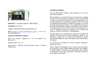 DIRECCIÓN:  C/ de Alberto Aguilera 4, 28015 Madrid
TELÉFONO: 914 47 71 84
E. MAIL: cinescondeduque@cinescondeduque.com
W E B : h t t p : / / c i n e s c o n d e d u q u e . c o m / y O n - l i n e :
ReservaEntradas.com
ACCESO EN TRANSPORTE PÚBLICO:
Metro: Con ascensor: Argüelles L3 y L4. Sin ascensor: San
Bernardo: L4
Autobuses: 002, 3, 21, 147
Aparcamiento: Parking Marcenado-Conde Duque y Parking
Vallehermoso
INFORMACION GENERAL:
Los cines Verdi Alberto Aguilera, están situados en el nº4 de la
calle, Alberto Aguilera.
Están ubicados en la misma dirección en la que estuvo el antiguo
Cine de la Flor que comenzó su andadura en 1912, fue reformado
en 1928, en los años 80 se transformó en Cine Conde Duque, y así
se sigue llamando, pero troceado en multicines. Esta sala a la que
se la llamaba peyorativamente- el Palacio de las Pipas-, es la única
de aquella época que permanece en pie, respetando su estructura,
pero lleno de mármoles y espejos y convertido en cine de estreno
“El antiguo cine de la Flor, un infecto local con permanente olor a
orines y detestable proyección, siempre con los carbones del
proyector a punto de consumirse” (SomosMalasaña)
Hoy este espacio, es un complejo de tres salas de cine. Dispone de
sistemas de proyecciones de última generación digital y alta
definición y cuenta con las técnicas más avanzadas de sonido.
Sistema Dolby Digital EX. Salas climatizadas y gran amplitud entre
las butacas.
Las entradas son numeradas los viernes, sábados, domingos y
vísperas de festivos.
Edita un Boletín de Novedades, que se recibe, previa suscripción,
por el buzón de correo, donde además del boletín de novedades,
se podrán obtener invitaciones a los preestrenos, DVDs, viajes a
los festivales de cine más importantes, contenidos exclusivos y
otros regalos y promociones.
 