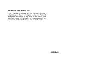 INFORMACION SOBRE ACCESIBILIDAD:
Pese a la larga trayectoria y a las continuas reformas y
adaptaciones, no dispone de ninguna medida para facilitar la
accesibilidad en ninguna de sus salas, ya sea, física, visual,
auditiva o sensorial y ni tan siquiera la entrada es accesible para
personas con movilidad reducida y usuario de silla de ruedas.
CINES GOLEM
 