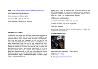 WEB: https://yelmocines.es/cartelera/madrid/palafox-luxury
ACCESO EN TRANSPORTE PÚBLICO:
Metro con ascensor: BilbaoL1 y L4
Autobuses: 002, 3, 21, 40, 147, 149
Aparcamientos: Fuencarral-Gta de Bilbao
INFORMACION GENERAL:
La actividad principal de esta sala es la proyección de películas de
cine de una compañía líder en el sector cinematográfico que
también ofrecen, teatro, opera, ballet, musicales, documentales.
Este cine que había sido inaugurado en los años 60 ha sido
restaurado recientemente como cine Yelmo Luxury Palafox, y se
abre anunciándose como uno de los más modernos del país,
gracias a su concepto Luxury, con él, Yelmo ofrece una nueva
forma de concebir el ocio en una sala de cine, aunando dos
grandes placeres; cine y gastronomía, implantando ya en otros
países por parte del grupo Cinepolis del que forma parte. El
espectador puede disfrutar de una sala que posee unas amplias
butacas completamente reclinables donde puede tumbarse y ver la
película mientras degusta una minihamburguesa, un crepe, un gin
tonic o una tabla de ibéricos.
Además de la carta de productos hay otras características que
diferencia a esta sala de otras convencionales como son una mayor
separación entre filas, una mesa con una pequeña lámpara con un
botón para llamar a los camareros desde la butaca
INFORMACION ACCESIBILIDAD:
La entrada es accesible, está al nivel del suelo.
El cine es accesible, Esta recién inaugurado.
Tiene aseo adaptado.
Señalética accesible, suelos antideslizantes, bandas de
encaminamiento podo táctil.
PEQUEÑO CINE ESTUDIO
DIRECCIÓN: Calle Magallanes, 1, 28015 Madrid
TELÉFONO: 914472920
E. MAIL: pcineestudio@hotmail.com
 