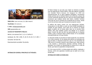 DIRECCIÓN: Calle de Alcalá, 20, 28014 Madrid
TELÉFONO: 915 32 06 16
E. MAIL: info@gruposmedia.com
WEB: gruposmedia.com
ACCESO EN TRANSPORTE PÚBLICO:
Metros: con ascensor Sol L1, L2, L3. Sevilla L2
Autobuses: 46, 150, 5, 002, 15, 20, 53, 52, M1, 51, 9, 001, 1
Cercanías: Sol-Gran Vía
Estacionamiento accesible: Pza Sevilla
INFORMACION GENERAL-PRINCIPALES ACTIVIDADES:
El Teatro Alcázar es una sala cuyo origen se remonta al antiguo
local de espectáculos Trianon Palace, antes del régimen franquista
fue llamado Teatro Alcázar. Se inauguro en 1925 con
representaciones de la ópera Madame Pompadour. Inicialmente
estaba previsto que se llamase Palacio de los Recreos, porque iba
a incluir numerosas opciones de ocio, pero las restricciones legales
provocaron que acabase siendo solo teatro, también funciono
como sala de cine al comienzo de la década de los treinta, siendo
una de las primeras salas que incorporaron proyector sonoro.
El edificio del teatro cuenta con una espectacular fachada,
restaurada en el año 2004. La sala con más de 800 localidades es
también de gran belleza. Gran parte de su historia ha estado
ligado al género de la revista sobre todo con la estrella Celia
Gámez, pero aquí también triunfo Lina Morgan en su primera
época. A partir de abril de 2012 fue patrocinado por la empresa
Cofidís y paso a llamarse Teatro Cofidís Alcázar. En la actualidad
está gestionado por el Grupo Smedia.
La ubicación donde se encuentra el teatro Alcalá 20, nos retrotrae
a un triste recuerdo. En los sótanos del edificio se localizaba una
sala de fiesta, la discoteca Alcalá 20, que el 17 de diciembre de
1983 sufrió un incendio cuando la sala estaba llena. Hubo ochenta
y dos muertos y veinticuatros personas sufrieron heridas de
gravedad. En el teatro se representaba el musical Por la calle de
Alcalá, que hubo de suspenderse temporalmente.
El 15 de Junio de 2013, la última planta del edificio, dedicada a
oficinas, sufrió otro aparatoso incendio que se saldó con un solo
herido leve.
INFORMACION SOBRE ACCESIBILIDAD:
 