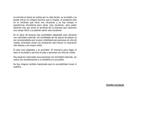 La entrada al teatro se realiza por la calle Alcalá, es accesible y se
puede entrar sin ninguna barrera que lo impida, el problema está
en el vestíbulo que tiene tres escalones y no hay rampas ni
plataformas elevadoras para salvar esos escalones, para poder
salvarlos hay que avisar al personal de la empresa que colocaran
una rampa móvil y se podrían salvar esos escalones.
En el patio de butacas hay localidades adaptadas para personas
con movilidad reducida, las localidades de los palcos de platea no
son recomendables por la poca visibilidad para personas en silla de
ruedas. Aconsejan avisar con antelación para buscar la colocación
más idónea y con mejor visión.
El aseo está adaptado y es accesible. El itinerario para llegar al
aseo es accesible y permite el paso a personas con silla de ruedas
Hay espacios reservados para personas con movilidad reducida, los
suelos son antideslizantes y la señalética es accesible.
No hay ninguna medida implantada para la accesibilidad visual ni
auditiva
TEATRO COLISEUM
 