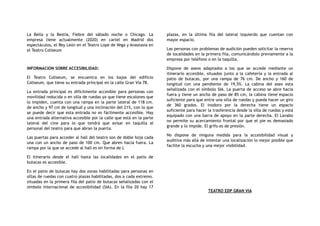 La Bella y la Bestia, Fiebre del sábado noche o Chicago. La
empresa tiene actualmente (2020) en cartel en Madrid dos
espectáculos, el Rey León en el Teatro Lope de Vega y Anastasia en
el Teatro Coliseum
INFORMACION SOBRE ACCESIBILIDAD:
El Teatro Coliseum, se encuentra en los bajos del edificio
Coliseum, que tiene su entrada principal en la calle Gran Vía 78.
La entrada principal es difícilmente accesible para personas con
movilidad reducida o en silla de ruedas ya que tiene escalones que
lo impiden, cuenta con una rampa en la parte lateral de 118 cm.
de ancho y 97 cm de longitud y una inclinación del 21%, con lo que
se puede decir que esta entrada no es fácilmente accesible. Hay
una entrada alternativa accesible por la calle que está en la parte
lateral del cine para lo que tendrá que avisar en taquilla al
personal del teatro para que abran la puerta.
Las puertas para acceder al hall del teatro son de doble hoja cada
una con un ancho de paso de 100 cm. Que abren hacia fuera. La
rampa por la que se accede al hall es en forma de L
El itinerario desde el hall hasta las localidades en el patio de
butacas es accesible.
En el patio de butacas hay dos zonas habilitadas para personas en
sillas de ruedas con cuatro plazas habilitadas, dos a cada extremo.
situadas en la primera fila del patio de butacas señalizadas con el
símbolo internacional de accesibilidad (SIA). En la fila 20 hay 17
plazas, en la última fila del lateral izquierdo que cuentan con
mayor espacio.
Las personas con problemas de audición pueden solicitar la reserva
de localidades en la primera fila, comunicándolo previamente a la
empresa por teléfono o en la taquilla.
Dispone de aseos adaptados a los que se accede mediante un
itinerario accesible, situados junto a la cafetería y la entrada al
patio de butacas, por una rampa de 76 cm. De ancho y 160 de
longitud con una pendiente de 19,5%. La cabina del aseo esta
señalizada con el símbolo SIA. La puerta de acceso se abre hacia
fuera y tiene un ancho de paso de 85 cm, la cabina tiene espacio
suficiente para que entre una silla de ruedas y pueda hacer un giro
de 360 grados. El inodoro por la derecha tiene un espacio
suficiente para hacer la trasferencia desde la silla de ruedas y está
equipado con una barra de apoyo en la parte derecha. El Lavabo
no permite su acercamiento frontal por que el pie es demasiado
grande y lo impide. El grifo es de presión.
No dispone de ninguna medida para la accesibilidad visual y
auditiva más allá de intentar una localización lo mejor posible que
facilite la escucha y una mejor visibilidad.
TEATRO EDP GRAN VIA
 