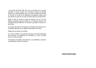 La entrada del Teatro EDP Gran Vía es accesible por la puerta
principal. La parte central de la entrada la ocupa una amplia
escalera con varios peldaños, pero en la parta derecha de esta hay
un recorte en el que se ha habilitado una pequeña rampa, pero
que permite el paso de una silla de ruedas hasta la entrada al hall.
Desde el Hall se accede al patio de butacas, que es el único
espacio accesible para que puedan ver la función, personas con
movilidad reducida (PMR) en un itinerario accesible sin barreras ni
desniveles.
En el patio de butacas hay espacios reservados para personas con
movilidad reducida, que su página web también lo informa
Ninguno de los palcos es accesible
En el Hall, también se encuentran los aseos, que están adaptados
para personas con problemas de movilidad, y al que se puede
entrar en silla de ruedas
No disponen de medidas para facilitar la accesibilidad a personas
con problemas visuales ni auditivos
TEATRO INFANTA ISABEL
 