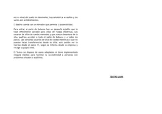 está a nivel del suelo sin desniveles, hay señalética accesible y los
suelos son antideslizantes.
El teatro cuenta con un elevador que permite la accesibilidad.
Para entrar al patio de butacas hay un pequeño escalón que lo
hace difícilmente salvable para sillas de ruedas eléctricas. Los
usuarios de sillas de ruedas manuales y que puedan levantare de la
silla, podrían acceder a todo el patio de butacas y a todos los
palcos. Las personas usuarias de silla de ruedas eléctricas o que no
puedan hacer transferencias desde su silla, solo podrán ver la
función desde el palco 11, según se informa desde la empresa y
recoge su página web.
El Teatro no dispone de aseos adaptados ni tiene implementada
ninguna medida para facilitar la accesibilidad a personas con
problemas visuales o auditivos.
TEATRO LARA
 