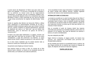 A punto estuvo de desaparecer el Teatro Lara poco antes de la
guerra civil española. Y no fue por la voracidad de un incendio o
por la ambición no menos voraz de los especuladores
inmobiliarios. La amenaza vino de su propietaria, Milagros Lara,
que por desconocido despecho dicto en su testamento que fuera
derribado el teatro y fuera construida allí una casa de vecindad
“cuyas rentas acrecentarían los ingresos de determinadas “obras
pías”
Siendo en aquellos días Ministro de Instrucción Pública y Bellas
Artes republicano el institucionalista Fernando de los Ríos y
habiendo recibido numerosas suplicas para que evitase el derribo
del Lara, resolvió “modificar la cláusula testamentaria, aplicando
los alquileres del teatro a la “obra pía”, que así resulto más
beneficiada, pues se ahorraron los gastos de derribo y
reconstrucción”.
El Teatro Lara pudo seguir deleitando a su público, durante casi
medio siglo más, hasta que fue cerrado en 1985. Tras una nueva
remodelación a cargo del constructor Luis Ramírez, su nueva
dueña Carmen Toitiño, reabrió sus puertas el 14 de marzo de 1994
Es el único teatro madrileño que ha estado durante toda su
historia en manos de la familia que lo construyo.
Actualmente está dirigido por Antonio Fuentes.
Este histórico teatro ya tiene su libro. El cronista de la Villa
Antonio Castro Jiménez, su historia la ha recopilado durante los
últimos años y la Fundación Lara acaba de publicarlo.
En la actualidad el teatro sigue ofreciendo un programa de obras
de teatro variado para públicos diversos, también organizan
conciertos de música y otras representaciones escénicas.
INFORMACION SOBRE ACCESIBILIDAD:
La entada es accesible por la calle Corredera Baja de San Pablo nº
15, la entrada esta casi a nivel del suelo, pegada a la acera que es
transitable hasta el teatro, tiene un pequeño escalón que puede
ser salvado por una silla de ruedas sin mayor problema, cuenta con
una rampa para facilitar el acceso que se tiene que solicitar a la
empresa si fuese necesario
Solo es accesible el patio de butacas donde hay espacios
reservados para personas con movilidad reducida, previo aviso a la
empresa o en la taquilla. Hay zonas de descanso con asientos o
bancos y el suelo es antideslizante
Hay aseo adaptado para PMR
Según informa la empresa, en alguna ocasión, de manera muy
puntual, han organizado actividades para personas con
discapacidades psíquicas.
No hay medidas para facilitar la accesibilidad visual ni auditiva. No
hay ninguna persona de la empresa que conozca el lenguaje de
signos, No disponen de bucles de inducción magnética
TEATRO LOPE DE VEGA
 