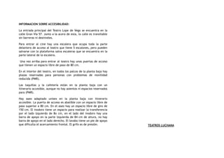 INFORMACION SOBRE ACCESIBILIDAD:
La entrada principal del Teatro Lope de Vega se encuentra en la
calle Gran Vía 57. Junto a la acera de esta, la calle es transitable
sin barreras ni desniveles.
Para entrar al cine hay una escalera que ocupa toda la parte
delantera de acceso al teatro que tiene 5 escalones, pero pueden
salvarse con la plataforma salva escaleras que se encuentra en la
parte lateral de la escalera.
Una vez arriba para entrar al teatro hay unas puertas de acceso
que tienen un espacio libre de paso de 80 cm.
En el interior del teatro, en todos los palcos de la planta baja hay
plazas reservadas para personas con problemas de movilidad
reducida (PMR).
Las taquillas y la cafetería están en la planta baja con un
itinerario accesible, aunque no hay asientos ni espacios reservados
para (PMR).
Hay aseo adaptado unisex en la planta baja con itinerario
accesible. La puerta de acceso es abatible con un espacio libre de
paso superior a 80 cm. En el aseo hay un espacio libre de giro de
150 cm. El inodoro tiene un espacio para realizar la transferencia
por el lado izquierdo de 8o cm, en el lado del inodoro hay una
barra de apoyo en la parte izquierda de 84 cm de altura, no hay
barra de apoyo en el lado derecho. El lavabo tiene un pie de apoyo
que dificulta el acercamiento frontal. El grifo es de presión. TEATROS LUCHANA
 