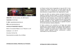 DIRECCIÓN:  Calle de Luchana, 38, 28010 Madrid
TELÉFONO: 910 075 684
E. MAIL: taquilla@teatrosluchana.es
WEB: www.teatrosluchana.es
ACCESO EN TRANSPORTE PÚBLICO:
Metros: Con ascensor Bilbao L1 y L4. Tribunal L1 y L10
Autobuses: 3, 21, 40,147
Cercanías: Sol-Gran Vía
Estacionamiento accesible: Gta. de Bilbao
INFORMACION GENERAL-PRINCIPALES ACTIVIDADES:
Los Teatros Luchana fueron inaugurados en mayo de 2015. Se han
convertido en apenas unos años en el recinto teatral que más
variedad ofrece en su programación de toda España, hasta 92
obras distintas a lo largo de todo un año. Repartidas en 5 salas.
En marzo de 2019, los teatros Luchana de Madrid firmaron su
adhesión al Festival Territorio Violeta, un festival multidisciplinar
que apuesta por poner el foco en el recorrido que la sociedad y en
concreto, las artes escénicas, hacen a favor de la igualdad. La
adhesión a esta causa confirma el compromiso que Luchana acepto
en 2017, firmando la Carta Temática de las temporadas de
Igualdad promovida por la Asociación para la igualdad de género
en las artes escénicas, Clásicas y Modernas..
El Teatro Luchana se ha convertido en el hogar para nuevas
promesas de la creación dramática que abarca todos los géneros:
desde el drama hasta la comedia, los monólogos, obras históricas y
políticas, y también hay espacio para el teatro infantil. Teatros
Luchana también organizan eventos, conferencias y talleres
relacionados con las artes escénicas
INFORMACION SOBRE ACCESIBILIDAD:
 