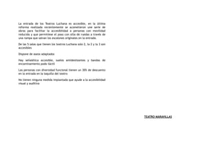 La entrada de los Teatros Luchana es accesible, en la última
reforma realizada recientemente se acometieron une serie de
obras para facilitar la accesibilidad a personas con movilidad
reducida y que permitiese el paso con silla de ruedas a través de
una rampa que salvan los escalones originales en la entrada.
De las 5 salas que tienen los teatros Luchana solo 2, la 2 y la 3 son
accesibles
Dispone de aseos adaptados
Hay señalética accesible, suelos antideslizantes y bandas de
encaminamiento podo táctil
Las personas con diversidad funcional tienen un 30% de descuento
en la entrada en la taquilla del teatro
No tienen ninguna medida implantada que ayude a la accesibilidad
visual y auditiva
TEATRO MARAVILLAS
 