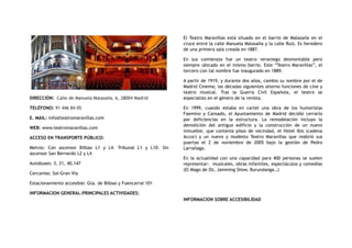 DIRECCIÓN:  Calle de Manuela Malasaña, 6, 28004 Madrid
TELÉFONO: 91 446 84 05
E. MAIL: info@teatromaravillas.com
WEB: www.teatromaravillas.com
ACCESO EN TRANSPORTE PÚBLICO:
Metros: Con ascensor Bilbao L1 y L4. Tribunal L1 y L10. Sin
ascensor San Bernardo L2 y L4
Autobuses: 3, 21, 40,147
Cercanías: Sol-Gran Vía
Estacionamiento accesible: Gta. de Bilbao y Fuencarral 101
INFORMACION GENERAL-PRINCIPALES ACTIVIDADES:
El Teatro Maravillas está situado en el barrio de Malasaña en el
cruce entre la calle Manuela Malasaña y la calle Ruiz. Es heredero
de una primera sala creada en 1887.
En sus comienzos fue un teatro veraniego desmontable pero
siempre ubicado en el mismo barrio. Este “Teatro Maravillas”, el
tercero con tal nombre fue inaugurado en 1889.
A partir de 1919, y durante dos años, cambio su nombre por el de
Madrid Cinema; las décadas siguientes alterno funciones de cine y
teatro musical. Tras la Guerra Civil Española, el teatro se
especializo en el género de la revista.
En 1999, cuando estaba en cartel una obra de los humoristas
Faemino y Cansado, el Ayuntamiento de Madrid decidió cerrarlo
por deficiencias en la estructura. La remodelación incluyo la
demolición del antiguo edificio y la construcción de un nuevo
inmueble, que contenía pisos de vecindad, el Hotel Ibis (cadena
Accor) y un nuevo y modesto Teatro Maravillas que reabrió sus
puertas el 2 de noviembre de 2005 bajo la gestión de Pedro
Larrañaga.
En la actualidad con una capacidad para 400 personas se suelen
representar: musicales, obras infantiles, espectáculos y comedias
(El Mago de Oz, Jamming Show, Burundanga…)
INFORMACION SOBRE ACCESIBILIDAD
 