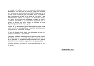 La entrada principal que esta en el cruce de la calle Manuela
Malasaña y la calle Ruiz tiene escaleras por lo que no es accesible
para personas con problemas de movilidad (PMR) y usuarios de
sillas de ruedas. La entrada que es accesible es por la calle Ruiz,
que se corresponde con una de las salidas de emergencia y que
previamente por teléfono a la empresa o en la taquilla, se avisa
para que la abran y asista a la PMR y poder conseguir las mejores
localidades atendiendo a las necesidades especiales que se
tengan, el personal del teatro siempre ha mostrado la mejor
disposición para ofrecer la mejor ayuda
Dispone de un ascensor-plataforma elevadora en donde puede
entrar una silla de ruedas para llegar a la zona de la localidad para
ver la función. El itinerario es accesible.
El patio de butacas tiene plazas reservadas para personas con
problemas funcionales y de movilidad.
Tiene aseos adaptados que permite la entrada con silla de ruedas.
El ancho de la puerta es accesible y permite un giro de radio de
acción adecuado. En la zona del inodoro hay espacio para realizar
la transferencia sin problema, hay una barra de apoyo abatible.
El lavabo permite la aproximación frontal para acercarse en silla
de ruedas.
TEATRO MUÑOZ SECA
 
