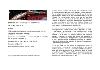 DIRECCIÓN:  Calle de las Tres Cruces, 8, 28004 Madrid
TELÉFONO: 915 31 85 14
E. MAIL:
WEB: www.grupomarquina.es/teatros/teatro-principe-gran-via
ACCESO EN TRANSPORTE PÚBLICO:
Metros: con ascensor Sol L1, L2, L3. Callao L3 y L5, Gran Vía L1 y
L5, Sin ascensor: Noviciado L2
Autobuses: 001, 1, 146, 2, 46, 74, 3, 148, 147, 75
Cercanías: Sol-Gran Vía
Estacionamiento accesible: Pza. del Carmen
INFORMACION GENERAL-PRINCIPALES ACTIVIDADES:
El Teatro Príncipe Gran Vía, está situado en la calle Tres Cruces nº
8, le debe su nombre a la calle con la que hace esquina, Gran Vía.
Fue un antiguo corral de comedias de Madrid, uno de los más
populares de la ciudad, con el de la Pacheca y el nuevo corral del
Príncipe. Fue escenarios para autores como Lope de Vega, Luis
Vélez de Guevara, Juan Ruiz de Alarcón, Tirso de Molina y
Calderón de la Barca. A partir de la segunda mitad del siglo XVIII,
el viejo corral quedo reformado como moderno teatro a la
italiana, estrenando en él sus piezas más populares dramaturgos
como Leandro Fernández Moratín y José Zorrilla.
En 1579, las cofradías de la Pasión y de la Soledad compraron un
corral grande en la calle de la Cruz, junto a la plazuela del Ángel.
El que llegaría a ser Teatro de la Cruz, fue inaugurado el 16 de
septiembre de 1584, casi al mismo tiempo que el nuevo corral del
príncipe. En él se dieron cita nobles y reyes con sus admiradas
pupilas, y pusieron en escena sus piezas más populares e
inmortales los dramaturgos del Siglo de Oro Español: Calderón de
la Barca, Antonio Hurtado de Mendoza, Francisco de Quevedo,
Francisco de Rojas Zorrilla, Juan Ruiz de Alarcón, Tirso de Molina,
Lope de Vega y algunos otros.
En el siglo XVIII, su mal estado de conservación obligo al
ayuntamiento a reformarlo, transformándolo en un teatro
moderno, llegando a tener una capacidad para 1500 espectadores,
obras que fueron acometidas por el arquitecto Pedro de Ribera
alrededor del año 1743. Pero en 1849 fue declarado “oprobio de
arte” y se ordenó su demolición, medida que, aunque tardo en
aplicarse, fue finalmente derruido en 1859
 