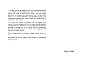 La entrada principal al teatro Rialto no es accesible para personas
con movilidad reducida (PMR) y que vallan en silla de ruedas,
porque hay varios escalones que lo impide. Hay una entrada
alternativa por la puerta de emergencia que está en el lateral del
teatro, en la calle de Libreros y para acceder se tendrá que
comunicar previamente a la empresa o a al sacar las entradas en
taquilla para que la abran.
En el patio de butacas las personas que no puedan hacer
transferencia para utilizar un asiento de la sala deberán quedarse
sentados en la silla de ruedas y colocarse en las partes exteriores
del patio de butacas para ver la función. Solo es accesible para
entrar el patio de butacas. No se puede subir a ninguno de los
palcos ni a la planta superior.
Tiene aseos accesibles y el itinerario hasta su entrada también lo
es.
No dispone de ninguna medida para facilitar la accesibilidad
auditiva y visual
TEATRO VICTORIA
 