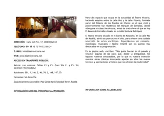 DIRECCIÓN:  Calle del Pez, 17, 28004 Madrid
TELÉFONO: 644 98 10 72- 915 22 88 34
E. MAIL: info@teatrovictoria.net
WEB: www.teatrovictoria.net
ACCESO EN TRANSPORTE PÚBLICO:
Metros: con ascensor Callao L3 y L5, Gran Vía L1 y L5, Sin
ascensor: Noviciado L2
Autobuses: 001, 1, 146, 2, 46, 74, 3, 148, 147, 75
Cercanías: Sol-Gran Vía
Estacionamiento accesible: Pza Santa María Soledad Torres Acosta
INFORMACION GENERAL-PRINCIPALES ACTIVIDADES:
Parte del espacio que ocupa en la actualidad el Teatro Victoria,
haciendo esquina entre la calle Pez y la calle Pizarro, formaba
parte del Palacio de los Condes de Cheste en el que vivió y
posteriormente fue residencia del Marques de Cerralbo, donde
albergaba su colección de Arte, antes de trasladarse al que es hoy
El Museo de Cerralbo situado en la calle Ventura Rodríguez
El Teatro Victoria situado en el barrio de Malasaña, en la calle Pez
de Madrid, abrió sus puertas en el año, para ofrecer una cuidada
selección de artes escénicas. Espectáculos de comedia,
monólogos, musicales y teatro infantil son los puntos más
destacados en su programación.
En su página web, escriben: “Nos gusta bucear en el pasado y
rescatar algunas de las joyas que, desde la antigüedad, nos
legaron nuestros antepasados, por lo que es nuestra intención
rescatar obras clásicas intentando aportar en ellas las nuevas
técnicas y aportaciones artísticas que nos ofrecen la modernidad”
INFORMACION SOBRE ACCESIBILIDAD
 