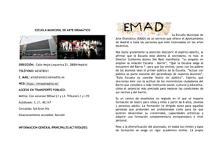 ESCUELA MUNICIPAL DE ARTE DRAMÁTICO
DIRECCIÓN:  Calle Mejía Lequerica 21, 28004 Madrid
TELÉFONO: 683478261
E. MAIL: artedramatico@madrid.es
WEB: https://emadmadrid.es/
ACCESO EN TRANSPORTE PÚBLICO:
Metros: Con ascensor Bilbao L1 y L4. Tribunal L1 y L10
Autobuses: 3, 21, 40,147
Cercanías: Sol-Gran Vía
Estacionamiento accesible: Barceló
INFORMACION GENERAL-PRINCIPALES ACTIVIDADES:
La Escuela Municipal de
Arte Dramático (EMAD) es un servicio que ofrece el Ayuntamiento
de Madrid a toda las personas que esté interesadas en las artes
escénicas.
Nos llama gratamente la atención descubrir el espíritu abierto, al
afirmar que la Escuela está abierta al vecindario; es más: el
Director Guillermo Alonso Del Real manifiesta: “su empeño en
ampliar la relación Escuela - Barrio”, “Qué la Escuela salga al
encuentro del Barrio “, para que los vecinos, junto con los padres
de los alumnos sean el primer público de la Escuela. “Actuar con
público es parte esencial del aprendizaje de nuestros alumnos”.
“Esta Escuela no concibe Teatro sin público”. Espíritu que
sincroniza bien con la actitud de los movimientos ciudadanos del
Barrio que considera a toda Institución social, cultural y educativa,
cómo el potencial más preciado para mejorar las condiciones de
sus vecinos y del barrio.
Es un centro de enseñanza no reglada en el que se imparte
formación de teatro para niños y niñas a partir de 6 años, jóvenes
y personas adulta. La formación va dirigida tanto para aquellas
personas que pretenden ser profesionales como para los que
quieren desarrollar su creatividad, capacidades artísticas y
adquirir una formación complementaria enriquecedora a nivel
personal.
Pese a la diversificación del alumnado, en todos los niveles y tipos
de formación se exige un rigor académico similar. La propia
 