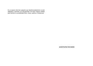 Es un espacio más bien pequeño que desafortunadamente no está
adaptado a personas con discapacidad. No tiene ninguna medida
para facilitar la accesibilidad física, visual, auditiva ni intelectual.
MICROTEATRO POR DINERO
 