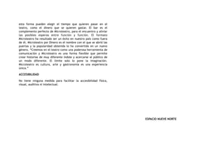 esta forma pueden elegir el tiempo que quieren pasar en el
teatro, como el dinero que se quieren gastar. El bar es el
complemento perfecto de Microteatro, para el encuentro y aliviar
las posibles esperas entre función y función. El formato
Microteatro ha resultado ser un éxito en nuestro país como fuera
de él. Microteatro por Dinero es el nombre con el que se abrió las
puertas y la popularidad obtenida lo ha convertido en un nuevo
género. “Creemos en el teatro como una poderosa herramienta de
comunicación y Microteatro es una forma flexible que permite
crear historias de muy diferente índole y acercarse al público de
un modo diferente. El límite solo lo pone la imaginación.
Microteatro es cultura, arte y gastronomía es una experiencia
única.”
ACCESIBILIDAD
No tiene ninguna medida para facilitar la accesibilidad física,
visual, auditiva ni intelectual.
ESPACIO NUEVE NORTE
 