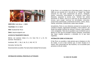 DIRECCIÓN: Calle Minas, 1, 28004
TELÉFONO: 915 21 08 89
WEB: Facebook Bar Picnic
EMAIL: barpicnic@gmail.com
ACCESO EN TRANSPORTE PÚBLICO:
Metros: con ascensor Callao L3 y L5, Gran Vía L1 y L5, Sin
ascensor: Noviciado L2
Autobuses: 001, 1, 146, 2, 46, 74, 3, 148, 147, 75
Cercanías: Sol-Gran Vía
Estacionamiento accesible: Pza Santa María Soledad Torres Acosta
INFORMACION GENERAL-PRINCIPALES ACTIVIDADES
El Bar Picnic: en la entrada de la Calle Minas abrió a finales de
2008 con una vocación de ir más allá de un “simple” bar. Desde
entonces ha visto pasar exposiciones de pintura, fotografía,
diseño, ilustración...participando en iniciativas como Pinta
Malasaña, apoyando la escena local. También han sabido
aprovechar su sótano, único en la zona por sus dos escaleras de
acceso, para acoger multitud de actividades culturales:
proyecciones audiovisuales, presentación de libros, cómics, discos,
charlas, entrevistas, conferencias y sobre todo comedia.
Actualmente, Picnic es una referencia nacional en la escena de la
comedia en España, organizando monólogos y “micro abierto”, por
donde han pasado multitud de cómicas y cómicos, tanto amateur
como consagrados. Todo esto ha ayudado a que el ambiente que se
genera en local sea de actividad creativa constante, provocando
que hayan surgidos proyectos y amistades de la que estar
orgullosos.
INFORMACIÓN SOBRE ACCESIBILIDAD
El Bar Picnic es accesible a toda persona que se desplace en silla
de ruedas, no así la Sala multiuso que, al estar situada en el
sótano, bien comunicado por dos escaleras, no es accesible para
personas en silla de ruedas.
EL CINCO DE VELARDE
 