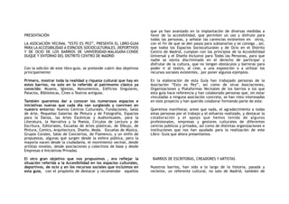 PRESENTACIÓN
LA ASOCIACIÓN VECINAL “ESTO ES PEZ”, PRESENTA EL LBRO-GUIA
PARA LA ACCESIBILIDAD A ESPACIOS SOCIOCULTURALES, DEPORTIVOS
Y DE OCIO DE LOS BARRIOS DE UNIVERSIDAD-MALASAÑA-CONDE
DUQUE Y ENTORNO DEL DISTRITO CENTRO DE MADRID
Con la edición de este libro-guía, se pretende cubrir dos objetivos
principalmente:
Primero, mostrar toda la realidad y riqueza cultural que hay en
estos barrios, no solo en lo referido al patrimonio clásico ya
conocido: Museos, Iglesias, Monumentos, Edificios Singulares,
Palacios, Bibliotecas, Cines o Teatros antiguos.
También queremos dar a conocer los numerosos espacios e
iniciativas nuevas que cada día van surgiendo y conviven en
nuestro entorno: Nuevos Centros Culturales, Fundaciones, Salas
de Arte, Pequeñas Galerías de Pintura y de Fotografía, Espacios
para la Danza, las Artes Escénicas y Audiovisuales, para la
Literatura, la Narrativa y la Poesía, Círculos de Lectura y de
Escritura, Editoriales, Escuelas de Artes plásticas, de Dibujo, de
Pintura, Comics, Arquitectura, Diseño, Moda. Escuelas de Música,
Grupos Corales, Salas de Conciertos, de Flamenco, y un sinfín de
propuestas, algunas que surgen desde la esfera pública, pero la
mayoría nacen desde la ciudadanía, el movimiento vecinal, desde
artistas noveles, desde asociaciones y colectivos de base y desde
Empresas e Iniciativas Privadas.
El otro gran objetivo que nos propusimos , era reflejar la
situación referida a la Accesibilidad en los espacios culturales,
deportivos, de ocio y en los recursos sociales que incluimos en
esta guía, con el propósito de destacar y recomendar aquellos
que ya han avanzado en la implantación de diversas medidas a
favor de la accesibilidad, que permiten un uso y disfrute para
todas las personas, y señalar las carencias existentes en otros,
con el fin de que se den pasos para subsanarlas y se consiga , así,
que todos los Espacios Socioculturales y de Ocio en el Distrito
Centro de Madrid, cumplan con los principios de la Accesibilidad
Universal y el Diseño Inclusivo para Todas las Personas, para que
nadie se sienta discriminado en el derecho de participar y
disfrutar de la cultura, que no tengan obstáculos y barreras para
poder ir al teatro, al cine, a una exposición o a utilizar los
recursos sociales existentes, por poner algunos ejemplos.
En la elaboración de esta Guía han trabajado personas de la
Asociación “Esto es Pez”, así como de otras Asociaciones,
Organizaciones y Plataformas Vecinales de los barrios a los que
esta guía hace referencia y han colaborado personas que, sin estar
vinculadas a ninguna asociación concreta, se han visto interesadas
en este proyecto y han querido colaborar formando parte de este.
Queremos manifestar, antes que nada, el agradecimiento a todas
estas personas por el trabajo y el esfuerzo realizado, y destacar la
colaboración y el apoyo que hemos tenido de algunos
profesionales, empresas y gestores culturales de diferentes
centros públicos y privados, así como de distintas organizaciones e
instituciones que nos han ayudado para la realización de este
Libro- Guía que ahora presentamos.
BARRIOS DE ESCRITORAS, CREADORES Y ARTISTAS
Nuestros barrios, han sido a lo largo de la historia, pasada y
reciente, un referente cultural, no solo de Madrid, también de
 