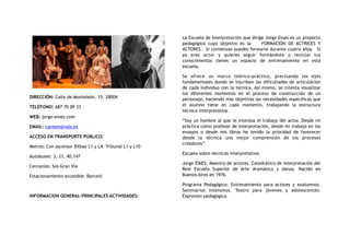 DIRECCIÓN: Calle de Monteleón, 15, 28004
TELÉFONO: 687 70 09 33
WEB: jorge-eines.com
EMAIL: carmen@vals.es
ACCESO EN TRANSPORTE PÚBLICO:
Metros: Con ascensor Bilbao L1 y L4. Tribunal L1 y L10
Autobuses: 3, 21, 40,147
Cercanías: Sol-Gran Vía
Estacionamiento accesible: Barceló
INFORMACION GENERAL-PRINCIPALES ACTIVIDADES:
La Escuela de Interpretación que dirige Jorge Eines es un proyecto
pedagógico  cuyo objetivo es la    FORMACIÓN DE ACTRICES Y
ACTORES.  Si comienzas puedes formarte durante cuatro años.  Si
ya eres actor y quieres seguir formándote o reciclar tus
conocimientos tienes un espacio de entrenamiento en esta
escuela.
Se ofrece un marco teórico-práctico, precisando los ejes
fundamentales donde se inscriben las dificultades de articulación
de cada individuo con la técnica. Así mismo, se intenta visualizar
los diferentes momentos en el proceso de  construcción de un
personaje, haciendo más objetivas las necesidades específicas que
el alumno tiene en  cada momento, trabajando  la estructura
técnica interpretativa.
“Soy un hombre al que le interesa el trabajo del actor. Desde mi
práctica como profesor de interpretación, desde mi trabajo en los
ensayos o desde mis libros he tenido la prioridad de favorecer
desde la técnica una mejor comprensión de los procesos
creadores”
Escuela sobre técnicas interpretativa:
Jorge EINES, Maestro de actores. Catedrático de interpretación del
Real Escuela Superior de Arte dramático y danza. Nacido en
Buenos Aires en 1976.
Programa Pedagógico: Entrenamiento para actores y exalumnos.
Seminarios intensivos. Teatro para jóvenes y adolescentes.
Expresión pedagógica.
 