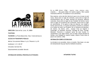 DIRECCIÓN: Calle de Sta. Lucía, 10, 28004
TELÉFONO:
FACEBOOK: La Tirana Malas Artes. http://www.latirana.es
ACCESO EN TRANSPORTE PÚBLICO:
Metros: Con ascensor Bilbao L1 y L4. Tribunal L1 y L10
Autobuses: 3, 21, 40,147
Cercanías: Sol-Gran Vía
Estacionamiento accesible: Barceló
INFORMACION GENERAL-PRINCIPALES ACTIVIDADES:
En su WEB dicen: LTMA - teatro, cine, música, arte,
creación....    Nos gusta hablar de nuestro espacio. Pero cuando
intentamos definirlo, mil palabras no son suficientes.
Para nosotros, sería más fácil deciros lo que no es y lo que no será
nunca. Nunca será un lugar de confusión, nunca será un lugar de
entretenimiento que no tenga voluntad de encontrar aspectos
culturales. Nunca será un lugar sin esa "levedad" de Calvino, nunca
será un lugar sin la potencia de la diversión. Nunca será un lugar
sin sentimientos. Si te gusta la idea de observar una ciudad y
formar parte de ella, si te gusta escucharla y sentirte su cómplice
en el placer de estar con la gente, de un momento de descanso,
de música, de teatro, cine... aunque vivas en Segovia o
Cambridge, en Estambul, Bucarest, Santiago de Chile, Chicago,
Móstoles, Florencia o cualquier parte de este mundo, si,
casualmente o por algún motivo, por un largo o breve periodo de
tiempo, eres huésped en nuestra ciudad, nuestra Tirana tiene el
placer de recibirte. LTMA
INFORMACIÓN SOBRE ACCESIBILIDAD
La entrada no es accesible, tiene un escalón. Para bajar a la sala
de interpretación hay que hacerlo mediante escaleras.
INTEMPERIE TEATRO
 