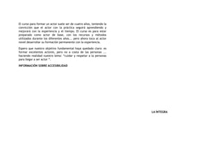 El curso para formar un actor suele ser de cuatro años, teniendo la
convicción que el actor con la práctica seguirá aprendiendo y
mejorará con la experiencia y el tiempo. El curso es para estar
preparado como actor de base, con los recursos y métodos
utilizados durante los diferentes años... pero ahora toca al actor
novel desarrollar su formación permanente con la experiencia.
Espero que nuestro objetivo fundamental haya quedado claro: es
formar excelentes actores, pero no a costa de las personas ...
haciendo realidad nuestro lema: “cuidar y respetar a la personas
para llegar a ser actor “.
INFORMACIÓN SOBRE ACCESIBILIDAD
LA ÍNTEGRA
 