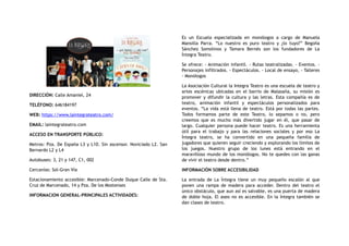 DIRECCIÓN: Calle Amaniel, 24
TELÉFONO: 646184197
WEB: https://www.laintegrateatro.com/
EMAIL: laintegrateatro.com
ACCESO EN TRANSPORTE PÚBLICO:
Metros: Pza. De España L3 y L10. Sin ascensor. Noviciado L2. San
Bernardo L2 y L4
Autobuses: 3, 21 y 147, C1, 002
Cercanías: Sol-Gran Vía
Estacionamiento accesible: Marcenado-Conde Duque Calle de Sta.
Cruz de Marcenado, 14 y Pza. De los Mostenses
INFORMACION GENERAL-PRINCIPALES ACTIVIDADES:
Es un Escuela especializada en monólogos a cargo de Manuela
Mansilla Parra. “Lo nuestro es puro teatro y ¿lo tuyo?” Begoña
Sánchez Somolinos y Tamara Bernés son los fundadores de La
Íntegra Teatro.
Se ofrece: - Animación infantil. - Rutas teatralizadas. - Eventos. -
Personajes infiltrados. - Espectáculos. - Local de ensayo, - Talleres
- Monólogos
La Asociación Cultural la Integra Teatro es una escuela de teatro y
artes escénicas ubicadas en el barrio de Malasaña, su misión es
promover y difundir la cultura y las letras. Esta compañía es de
teatro, animación infantil y espectáculos personalizados para
eventos. “La vida está llena de teatro. Está por todas las partes.
Todos formamos parte de este Teatro, lo sepamos o no, pero
creemos que es mucho más divertido jugar en él, que pasar de
largo. Cualquier persona puede hacer teatro. Es una herramienta
útil para el trabajo y para las relaciones sociales y por eso La
Íntegra teatro, se ha convertido en una pequeña familia de
jugadores que quieren seguir creciendo y explorando los límites de
los juegos. Nuestro grupo de los lunes está entrando en el
maravilloso mundo de los monólogos. No te quedes con las ganas
de vivir el teatro desde dentro.”
INFORMACIÓN SOBRE ACCESIBILIDAD
La entrada de La Íntegra tiene un muy pequeño escalón al que
ponen una rampa de madera para acceder. Dentro del teatro el
único obstáculo, que aun así es salvable, es una puerta de madera
de doble hoja. El aseo no es accesible. En la Íntegra también se
dan clases de teatro.
 