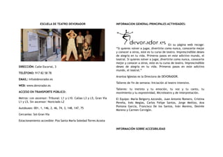 ESCUELA DE TEATRO DEVORADOR
DIRECCIÓN: Calle Escorial, 3
TELÉFONO: 917 82 58 78
EMAIL: info@devorador.es
WEB: www.devorador.es
ACCESO EN TRANSPORTE PÚBLICO:
Metros: con ascensor: Tribunal: L1 y L10. Callao L3 y L5, Gran Vía
L1 y L5, Sin ascensor: Noviciado L2
Autobuses: 001, 1, 146, 2, 46, 74, 3, 148, 147, 75
Cercanías: Sol-Gran Vía
Estacionamiento accesible: Pza Santa María Soledad Torres Acosta
INFORMACION GENERAL-PRINCIPALES ACTIVIDADES:
En su página web recoge:
“Si quieres volver a jugar, divertirte como nunca, conocerte mejor
y conocer a otros, este es tu curso de teatro. Imprescindible deseo
de alegría en tu vida. Primeros pasos en este adictivo mundo, el
teatral. Si quieres volver a jugar, divertirte como nunca, conocerte
mejor y conocer a otros, este es tu curso de teatro. Imprescindible
deseo de alegría en tu vida. Primeros pasos en este adictivo
mundo, el teatral.”
Arantxa Iglesias es la Directora de DEVORADOR.
Talleres de fin de semana: Iniciación al teatro intensivo.
Talleres: tu instinto y tu emoción, tu voz y tu canto, tu
movimiento y tu expresividad, Microteatro y de interpretación.
El Equipo: María Beigorry Azcondo, Juan Antonio Romero, Cristina
Pereña, Inés Megías, Carlos Felipe Santos, Jorge Mellizo, Ana
Pomona García, Francisco De los Santos, Iván Moreno, Desirée
Moreno y Carmen Cervigón.
INFORMACIÓN SOBRE ACCESIBILIDAD
 