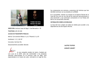 DIRECCIÓN: Instituto Lope de Vega C/ San Bernardo n. 70
TELÉFONO: 676 353 302
ACCESO EN TRANSPORTE PÚBLICO:
Metros: Con ascensor Bilbao L1 y L4. Tribunal L1 y L10
Autobuses: 3, 21, 40,147
Cercanías: Sol-Gran Vía
Estacionamiento accesible: Barceló
es una compañía estable de teatro, fundado por
Luis Luna en el 2019, para dar continuidad a los proyectos
teatrales desarrollados en el Instituto Lope de Vega. Está
especializado en el teatro de calle, centrado en el siglo de Oro.
Sus componentes son alumnos y exalumnos del Instituto que han
decidido continuar con sus estudios en la RESAD.
En la actualidad, realizan sus ensayos en el Espacio Vecinal de la
Casa del Cura, por ser uno más de los colectivos que pertenecen a
esta Asociación y que participan activamente en las Fiestas del
Barrio con actuaciones teatrales.
INFORMACIÓN SOBRE ACCESIBILIDAD
La Casa del Cura cumple con todos los medios para acceder a las
dependencias de este Espacio Vecinal.
GASTRO TEATROS
AGRADÓ CABARET
 
