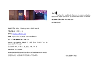 DIRECCIÓN: 28004, Calle de la Nao, 8, 28004 Madrid
TELÉFONO: 910 80 44 36
EMAIL:info@lanao8teatro.com
WEB: https://www.facebook.com/LaNao8Teatro
ACCESO EN TRANSPORTE PÚBLICO:
Metros: con ascensor Callao L3 y L5, Gran Vía L1 y L5, Sin
ascensor: Noviciado L2
Autobuses: 001, 1, 146, 2, 46, 74, 3, 148, 147, 75
Cercanías: Sol-Gran Vía
Estacionamiento accesible: Pza Santa María Soledad Torres Acosta
INFORMACION GENERAL-PRINCIPALES ACTIVIDADES:
La Nao 8 es una Sala de Teatro en el corazón de Madrid.
Una variada oferta teatral con un denominador común: la calidad.
INFORMACIÓN SOBRE ACCESIBILIDAD
No es accesible
GYMAGE THEATER
 