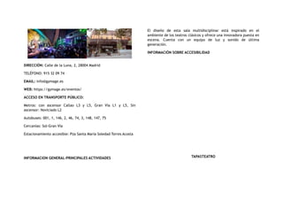 DIRECCIÓN: Calle de la Luna, 2, 28004 Madrid
TELÉFONO: 915 32 09 74
EMAIL: info@gymage.es
WEB: https://gymage.es/eventos/
ACCESO EN TRANSPORTE PÚBLICO:
Metros: con ascensor Callao L3 y L5, Gran Vía L1 y L5, Sin
ascensor: Noviciado L2
Autobuses: 001, 1, 146, 2, 46, 74, 3, 148, 147, 75
Cercanías: Sol-Gran Vía
Estacionamiento accesible: Pza Santa María Soledad Torres Acosta
INFORMACION GENERAL-PRINCIPALES ACTIVIDADES
El diseño de esta sala multidisciplinar está inspirado en el
ambiente de los teatros clásicos y ofrece una innovadora puesta en
escena. Cuenta con un equipo de luz y sonido de última
generación.
INFORMACIÓN SOBRE ACCESIBILIDAD
TAPASTEATRO
 