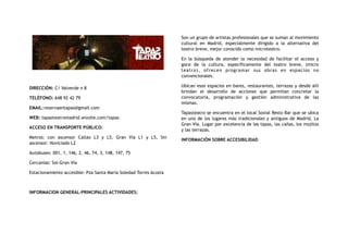 DIRECCIÓN: C/ Valverde n 8
TELÉFONO: 648 92 42 79
EMAIL:reservaentapas@gmail.com
WEB: tapasteatromadrid.wixsite.com/tapas
ACCESO EN TRANSPORTE PÚBLICO:
Metros: con ascensor Callao L3 y L5, Gran Vía L1 y L5, Sin
ascensor: Noviciado L2
Autobuses: 001, 1, 146, 2, 46, 74, 3, 148, 147, 75
Cercanías: Sol-Gran Vía
Estacionamiento accesible: Pza Santa María Soledad Torres Acosta
INFORMACION GENERAL-PRINCIPALES ACTIVIDADES:
Son un grupo de artistas profesionales que se suman al movimiento
cultural en Madrid, especialmente dirigido a la alternativa del
teatro breve, mejor conocido como microteatro.
En la búsqueda  de atender la necesidad de facilitar  el acceso y
goce de la cultura, específicamente  del teatro breve, (micro
teatro), ofrecen programar sus obras en espacios no
convencionales.
Ubican esos espacios en bares, restaurantes, terrazas y desde allí
brindan el desarrollo de acciones que permitan concretar la
convocatoria, programación y gestión administrativa de las
mismas.
Tapasteatro se encuentra en el local Soxial Resto Bar que se ubica
en uno de los lugares más tradicionales y antiguos de Madrid, La
Gran Vía. Lugar por excelencia de las tapas, las cañas, los mojitos
y las terrazas.
INFORMACIÓN SOBRE ACCESIBILIDAD
 