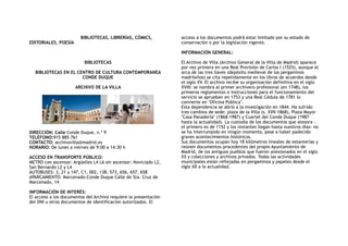 BIBLIOTECAS, LIBRERÍAS, CÓMICS,
EDITORIALES, POESÍA
BIBLIOTECAS
BIBLIOTECAS EN EL CENTRO DE CULTURA CONTEMPORANEA
CONDE DUQUE
ARCHIVO DE LA VILLA
DIRECCIÓN: Calle Conde Duque, n.º 9
TELÉFONO:915 885 761 
CONTACTO: archivovilla@madrid.es 
HORARIO: De lunes a viernes de 9:00 a 14:30 h
ACCESO EN TRANSPORTE PÚBLICO:
METRO con ascensor: Argüelles L4 L6 sin ascensor: Noviciado L2,
San Bernardo L2 y L4
AUTOBUSES: 3, 21 y 147, C1, 002, 138, 573, 656, 657, 658
APARCAMIENTO: Marcenado-Conde Duque Calle de Sta. Cruz de
Marcenado, 14
INFORMACIÓN DE INTERÉS: 
El acceso a los documentos del Archivo requiere la presentación
del DNI u otros documentos de identificación autorizados. El
acceso a los documentos podrá estar limitado por su estado de
conservación o por la legislación vigente.
INFORMACIÓN GENERAL:
El Archivo de Villa (Archivo General de la Villa de Madrid) aparece
por vez primera en una Real Provisión de Carlos I (1525), aunque el
arca de las tres llaves (depósito medieval de los pergaminos
madrileños) se cita repetidamente en los libros de acuerdos desde
el siglo XV. El archivo recibe su organización definitiva en el siglo
XVIII: se nombra al primer archivero profesional (en 1748), los
primeros reglamentos e instrucciones para el funcionamiento del
servicio se aprueban en 1753 y una Real Cédula de 1781 lo
convierte en "Oficina Pública".
Esta dependencia se abrió a la investigación en 1844. Ha sufrido
tres cambios de sede: plaza de la Villa (s. XVII-1868), Plaza Mayor
"Casa Panadería" (1868-1987) y Cuartel del Conde Duque (1987
hasta la actualidad). La custodia de los documentos que atesora -
el primero es de 1152 y los restantes llegan hasta nuestros días- no
se ha interrumpido en ningún momento, pese a haber padecido
graves acontecimientos históricos.
Sus documentos ocupan hoy 18 kilómetros lineales de estanterías y
reúnen documentos procedentes del propio Ayuntamiento de
Madrid, de los antiguos pueblos que fueron anexionados en el siglo
XX y colecciones y archivos privados. Todas las actividades
municipales están reflejadas en pergaminos y papeles desde el
siglo XII a la actualidad.
 