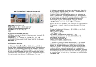 BIBLIOTECA PÚBLICA BENITO PÉREZ GALDÓS
DIRECCIÓN: Conde Duque, 9 
TELÉFONOS: 91 480 14 39 / 91 480 13 57 
CONTACTO: bpcondeduque@madrid.es 
HORARIO: Lun-Vie de 8:30 a 21h
WEB:
ACCESO EN TRANSPORTE PÚBLICO:
METRO con ascensor: Argüelles L4 L6 sin ascensor: Noviciado L2,
San Bernardo L2 y L4
AUTOBUSES: 3, 21 y 147, C1, M2,138, 573, 656, 657, 658
APARCAMIENTO: Marcenado-Conde Duque Calle de Sta. Cruz de
Marcenado, 14
INFORMACION GENERAL:
La Biblioteca Pública Benito Pérez Galdós forma parte de la
extensa red de Bibliotecas Públicas Municipales. Este centro es el
resultado de la ampliación y renovación de la antigua Biblioteca
Central Conde Duque. La biblioteca adquiere este nuevo nombre
en 2020 como homenaje al escritor, coincidiendo con el primer
centenario de su fallecimiento, año que ha sido declarado por el
Ayuntamiento de Madrid como año Galdosiano. (Ver más)
La biblioteca, a través de sus fondos y servicios, pone al servicio
de la ciudadanía diversas formas de acceso a la información, el
conocimiento, la cultura y el ocio.
El centro ofrece un amplio catálogo de servicios: préstamo de
libros y audiovisuales, sala de consulta y lectura, acceso público a
internet. Cuenta con más de 200 puestos de lectura y 32 puestos
de acceso a internet, zona wifi, información bibliográfica,
formación de usuarios, actividades de animación lectora,
reprografía, etc.” (ver web Conde Duque-Bibliotecas)
Dispone de una sala de adultos (sala principal) con capacidad para
239 personas y una sala infantil con capacidad para 32 niños y
niñas.
El total de fondos de la biblioteca a 13/04/2020 era de 69.492
registros, que incluye:
-Libros y folletos: 57.093
- DVD Videos 8.914
-Documentos sonoros (discos compactos): 2.827
- Documentos electrónicos: CD-ROM: 546-DVD-Rom: 12
-Documentos cartográficos: 2
-Publicaciones periódicas: 98
INFORMACIÓN SOBRE ACCESIBILIDAD:
La entrada a la biblioteca Benito Pérez Galdós y a las distintas
bibliotecas de Conde Duque, una vez pasado el vestíbulo del
edificio por la calle Conde Duque, que es vehicular y con vado
rebajado accesible, se encuentran situadas en la zona central y
norte del edificio, se acceden a través de un gran patio, sin
desniveles pero con un suelo empedrado con adoquines que hace
el transito incómodo para personas en silla de ruedas , por lo que
se aconseja, hacer el recorrido en el patio por las zonas del suelo
con bandas lisas.
 