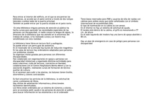 Para entrar al interior del edificio, en el que se encuentran las
bibliotecas, se accede por el patio central a través de dos rampas
laterales a ambos lados de la puerta principal.
También se puede entrar por la puerta situada en el patio norte.
En esta biblioteca ninguna persona de atención al público ha
hecho cursos para aprender las necesidades especiales de las
personas con discapacidad, ni nadie conoce la lengua de signos, la
directora de la biblioteca que nos atendió en la entrevista del
trabajo de campo, si ha realizado cursos y se mostró muy
sensibilizada con esta realidad.
La biblioteca tiene libros en lectura fácil y audioguías.
Se puede entrar con perro guía de asistencia.
En el mostrador de la entrada hay bucles de inducción magnética.
En las salas de lectura hay ordenadores adaptados para personas
con problemas visuales
Se organizan visitas guiadas para personas con diferentes
discapacidades.
Han colaborado con organizaciones en apoyo a personas con
discapacidad intelectual y organizado distintas actividades para
estos colectivos; clubs de lecturas, conciertos en Navidad,
colaboraciones con el Centro Hospitalario Benito Menni y con la
asociación Argadini, realizando cursos de formación de técnico
auxiliar de cultura.
En el ascensor para subir a las plantas, los botones tienen braille,
altorrelieve y colores contrastados
Es fácil encontrar los servicios de la biblioteca, la solicitud de
carne y préstamos de libros.
Hay rótulos de señalización informativos y direccionales
fácilmente identificables.
Los libros están ordenados por un sistema de números y colores,
pero se aconseja pedir ayuda a las personas de atención al público
para buscar información en las estanterías o en el ordenador
Tiene Aseos reservados para PMR y usuarios de silla de ruedas con
cabinas para ambos sexos que están señalizados con el símbolo
internacional de accesibilidad (SIA).
El tipo de iluminación en la cabina es con sensor.
En el interior no hay un sistema de solicitud de ayuda.
El lavabo está dentro de la cabina, el grifo es monomando a 77
cm. de altura
En el lado izquierdo del inodoro hay una barra de apoyo abatible a
80 cm.
Hay un plan de emergencia en caso de peligro para personas con
discapacidad
 
